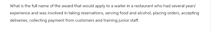 What is the full name of the award that would apply to a waiter in a restaurant who had several years'
experience and was involved in taking reservations, serving food and alcohol, placing orders, accepting
deliveries, collecting payment from customers and training junior staff.