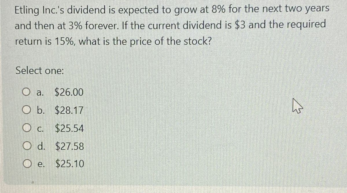 Etling Inc.'s dividend is expected to grow at 8% for the next two years
and then at 3% forever. If the current dividend is $3 and the required
return is 15%, what is the price of the stock?
Select one:
O a. $26.00
Ob.
$28.17
OC. $25.54
O d. $27.58
e. $25.10
B