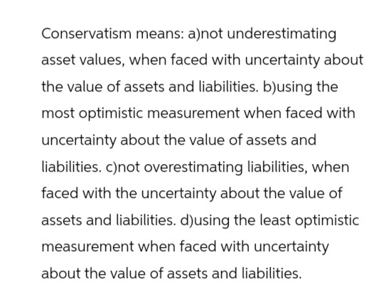 Conservatism means: a)not underestimating
asset values, when faced with uncertainty about
the value of assets and liabilities. b)using the
most optimistic measurement when faced with
uncertainty about the value of assets and
liabilities. c)not overestimating liabilities, when
faced with the uncertainty about the value of
assets and liabilities. d)using the least optimistic
measurement when faced with uncertainty
about the value of assets and liabilities.