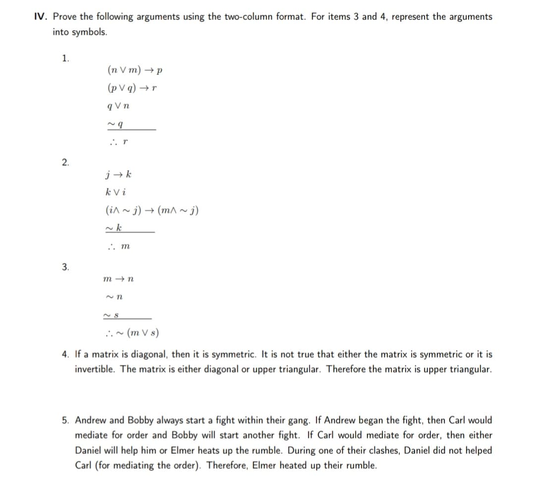 IV. Prove the following arguments using the two-column format. For items 3 and 4, represent the arguments
into symbols.
1.
(nVm) +р
(p V q) → r
q V n
.. r
2.
j → k
k V i
(in ~ j) → (m^~ j)
.'. m
3.
m → n
..~ (m V s)
4. If a matrix is diagonal, then it is symmetric. It is not true that either the matrix is symmetric or it is
invertible. The matrix is either diagonal or upper triangular. Therefore the matrix is upper triangular.
5. Andrew and Bobby always start a fight within their gang. If Andrew began the fight, then Carl would
mediate for order and Bobby will start another fight. If Carl would mediate for order, then either
Daniel will help him or Elmer heats up the rumble. During one of their clashes, Daniel did not helped
Carl (for mediating the order). Therefore, Elmer heated up their rumble.
