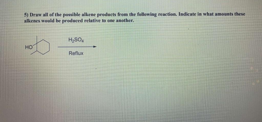 5) Draw all of the possible alkene products from the following reaction. Indicate in what amounts these
alkenes would be produced relative to one another.
H2SO,
HO
Reflux
