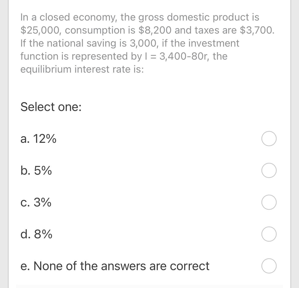 In a closed economy, the gross domestic product is
$25,000, consumption is $8,200 and taxes are $3,700.
If the national saving is 3,000, if the investment
function is represented by I = 3,400-80r, the
equilibrium interest rate is:
Select one:
a. 12%
b. 5%
c. 3%
d. 8%
e. None of the answers are correct
