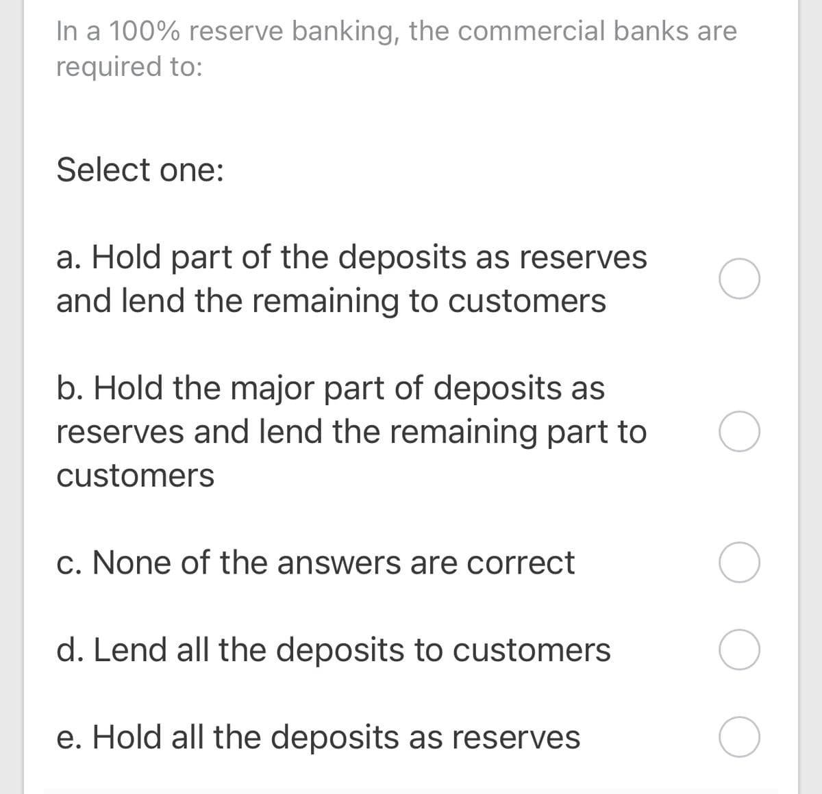 In a 100% reserve banking, the commercial banks are
required to:
Select one:
a. Hold part of the deposits as reserves
and lend the remaining to customers
b. Hold the major part of deposits as
reserves and lend the remaining part to
customers
c. None of the answers are correct
d. Lend all the deposits to customers
e. Hold all the deposits as reserves
