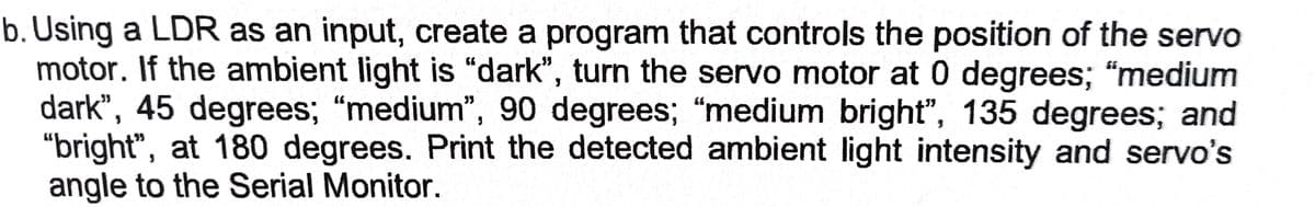 b. Using a LDR as an input, create a program that controls the position of the servo
motor. If the ambient light is "dark", turn the servo motor at 0 degrees; "medium
dark", 45 degrees; "medium", 90 degrees; "medium bright", 135 degrees; and
"bright", at 180 degrees. Print the detected ambient light intensity and servo's
angle to the Serial Monitor.