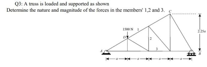 Q3: A truss is loaded and supported as shown
Determine the nature and magnitude of the forces in the members' 1,2 and 3. c
1500 N I
2.25a
3
