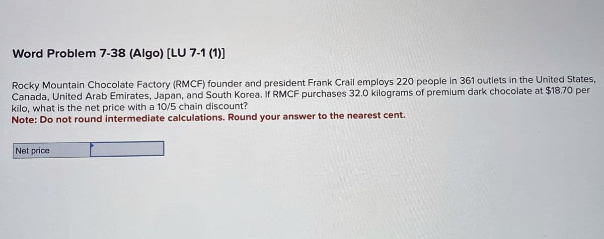 Word Problem 7-38 (Algo) [LU 7-1 (1)]
Rocky Mountain Chocolate Factory (RMCF) founder and president Frank Crail employs 220 people in 361 outlets in the United States,
Canada, United Arab Emirates, Japan, and South Korea. If RMCF purchases 32.0 kilograms of premium dark chocolate at $18.70 per
kilo, what is the net price with a 10/5 chain discount?
Note: Do not round intermediate calculations. Round your answer to the nearest cent.
Net price