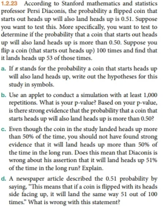 1.2.23 According to Stanford mathematics and statistics
professor Persi Diaconis, the probability a flipped coin that
starts out heads up will also land heads up is 0.51. Suppose
you want to test this. More specifically, you want to test to
determine if the probability that a coin that starts out heads
up will also land heads up is more than 0.50. Suppose you
flip a coin (that starts out heads up) 100 times and find that
it lands heads up 53 of those times.
a. If a stands for the probability a coin that starts heads up
will also land heads up, write out the hypotheses for this
study in symbols.
b. Use an applet to conduct a simulation with at least 1,000
repetitions. What is your p-value? Based on your p-value,
is there strong evidence that the probability that a coin that
starts heads up will also land heads up is more than 0.50?
c. Even though the coin in the study landed heads up more
than 50% of the time, you should not have found strong
evidence that it will land heads up more than 50% of
the time in the long run. Does this mean that Diaconis is
wrong about his assertion that it will land heads up 51%
of the time in the long run? Explain.
d. A newspaper article described the 0.51 probability by
saying, "This means that if a coin is flipped with its heads
side facing up, it will land the same way 51 out of 100
times." What is wrong with this statement?
