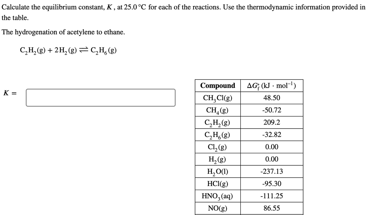 Calculate the equilibrium constant, K , at 25.0 °C for each of the reactions. Use the thermodynamic information provided in
the table.
The hydrogenation of acetylene to ethane.
C,H, (g) + 2H, (g)=C,H,(g)
Compound
AG; (kJ · mol-1)
K =
CH;CI(g)
48.50
CH,(g)
-50.72
C,H, (g)
209.2
C,H,(g)
-32.82
Cl, (g)
0.00
H,(g)
0.00
H, O(1)
-237.13
HCl(g)
-95.30
HNO, (aq)
-111.25
NO(g)
86.55
