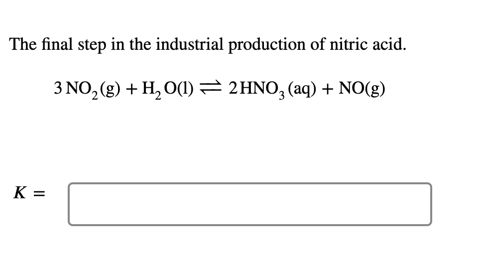 The final step in the industrial production of nitric acid.
3 NO, (g) + H, O(1) = 2 HNO, (aq) + NO(g)
K =
