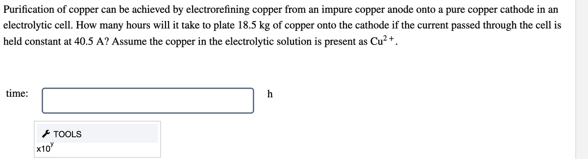 **Electrorefining of Copper – Educational Guide**

**Question:**

Purification of copper can be achieved by electrorefining copper from an impure copper anode onto a pure copper cathode in an electrolytic cell. How many hours will it take to plate 18.5 kg of copper onto the cathode if the current passed through the cell is held constant at 40.5 A? Assume the copper in the electrolytic solution is present as Cu\(^{2+}\).

**Fill in the answer:**

<!-- Input Field for Time Calculation -->
**time:**  \[ \underline{\hspace{5cm}} \] **h**

---

### Explanation and Tools

1. **Electrolytic Cell Basics:**
    - An electrolytic cell uses an electric current to drive a non-spontaneous chemical reaction.
    - In this case, copper is purified by transferring Cu\(^{2+}\) ions from an impure copper anode to a pure copper cathode.

2. **Faraday's Laws of Electrolysis:**
    - To determine the time needed to plate a specific amount of copper, we use Faraday's laws.
    - The mass (\(m\)) of the substance deposited at an electrode is given by: 
    \[
    m = \frac{M \cdot I \cdot t}{n \cdot F}
    \]
    - Where:
        - \(M\) is the molar mass of the substance,
        - \(I\) is the current,
        - \(t\) is the time in seconds,
        - \(n\) is the number of electrons transferred,
        - \(F\) is Faraday's constant (\(96500 \, \text{Coulombs/mol}\)).

3. **Given Values:**
    - \(m = 18.5 \, \text{kg} = 18500 \, \text{g}\) (mass of copper to be plated)
    - \(I = 40.5 \, \text{A}\)
    - \(M = 63.5 \, \text{g/mol}\) (molar mass of copper)
    - \(n = 2\) (since \(\text{Cu}^{2+}\) involves transfer of 2 electrons)

4. **Equation for Time (t):**
 \[
 t = \frac{m \