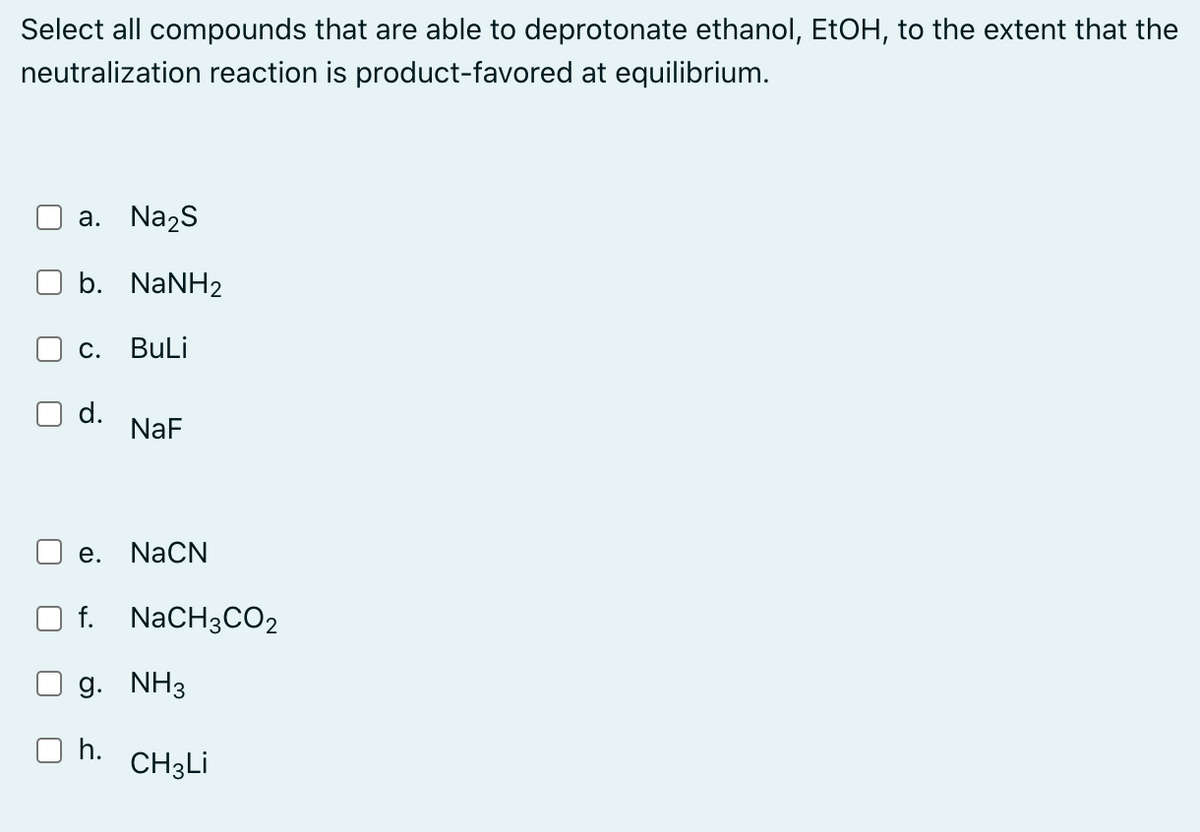 Select all compounds that are able to deprotonate ethanol, EtOH, to the extent that the
neutralization reaction is product-favored at equilibrium.
a. Na2s
b. NaNH2
С.
BuLi
d.
NaF
e. NaCN
f. NaCH3CO2
g. NH3
h.
CH3LI
