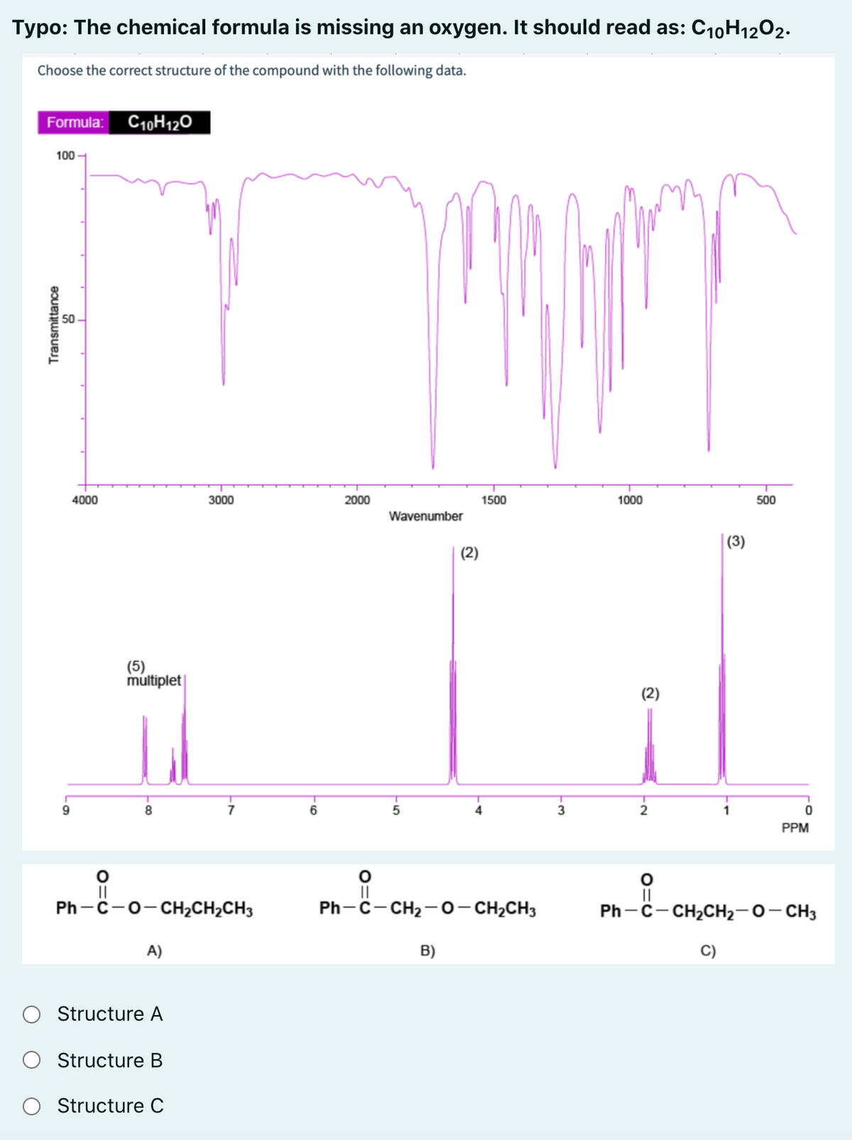 Typo: The chemical formula is missing an oxygen. It should read as: C10H1202.
Choose the correct structure of the compound with the following data.
Formula: C10H120
100 -
50
4000
3000
2000
1500
1000
500
Wavenumber
(3)
(2)
(5)
múltiplet
(2)
9
8
6
4
PPM
II
Ph - C-о-сH,CH-CH3
||
Ph-c-CH2 -0-CH2CH3
||
Ph -C- CH2CH2-0- CH3
A)
B)
Structure A
O Structure B
Structure C
O=U
O=U
O=U
Transmittance
