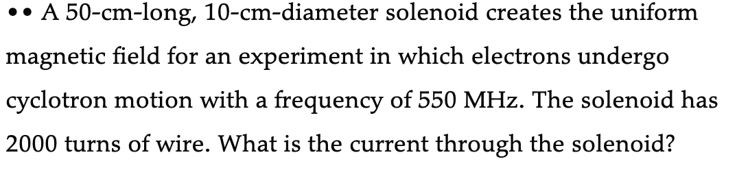 •• A 50-cm-long, 10-cm-diameter solenoid creates the uniform
magnetic field for an experiment in which electrons undergo
cyclotron motion with a frequency of 550 MHz. The solenoid has
2000 turns of wire. What is the current through the solenoid?