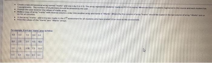 • Create a two-dimensional array named "marks and sien n by 5 (n XS) This array represents students marks in TCS114 course. Where we have students registered in this course and each student has
5 assignments. The number of studentsin) should be entered by the user.
Prompt the user to enter the values of marks array
Make a copy of array "marks" with reverse columns order into another array and name "Marks Where the first column of array "marks should be copied in the last column of array "Marks and a
en for all columns
in the array "marks, add extra two marks in the assessment for all students who have scored 5.0 or more in this assessment
Dvint the values of the marks and Marks arrays
and marks may as
For example
45 45
15 00 3
60 25 20 45 100
5.8 15 450 75 100
60 R.A
100 85
5