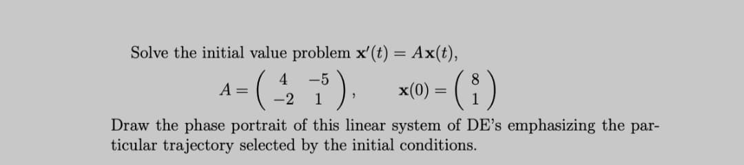 Solve the initial value problem x'(t) = Ax(t),
A= ().
4
-5
8
x(0) = ( )
-2
1
Draw the phase portrait of this linear system of DE's emphasizing the par-
ticular trajectory selected by the initial conditions.
