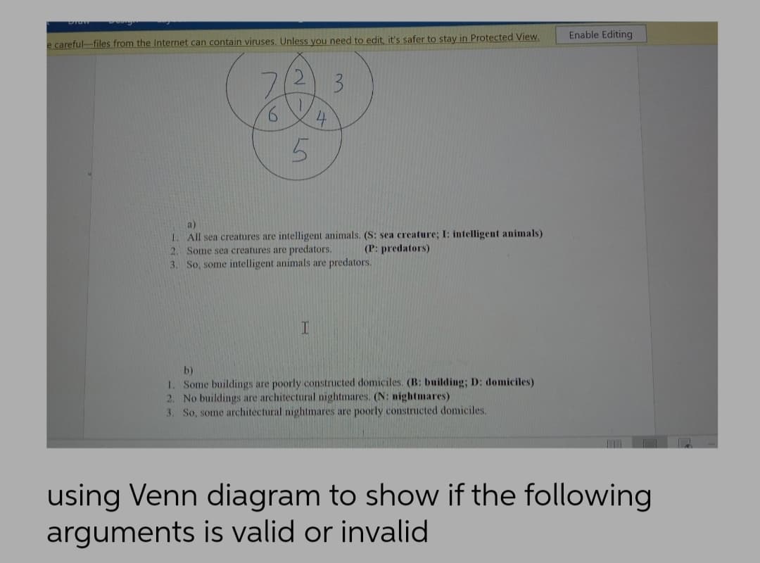 Enable Editing
e careful-files from the Internet can contain viruses. Unless you need to edit, it's safer to stay in Protected View.
3.
9.
4
a)
1. All sea creatures are intelligent animals. (S: sea creature; I: intelligent animals)
2. Some sea creatures are predators.
3. So, some intelligent animals are predators.
(P: predators)
b)
1. Some buildings are poorly constructed domiciles. (B: building; D: domiciles)
2. No buildings are architectural nightmares. (N: nightmares)
3. So, some architectural nightmares are poorly constructed domiciles.
using Venn diagram to show if the following
arguments is valid or invalid
