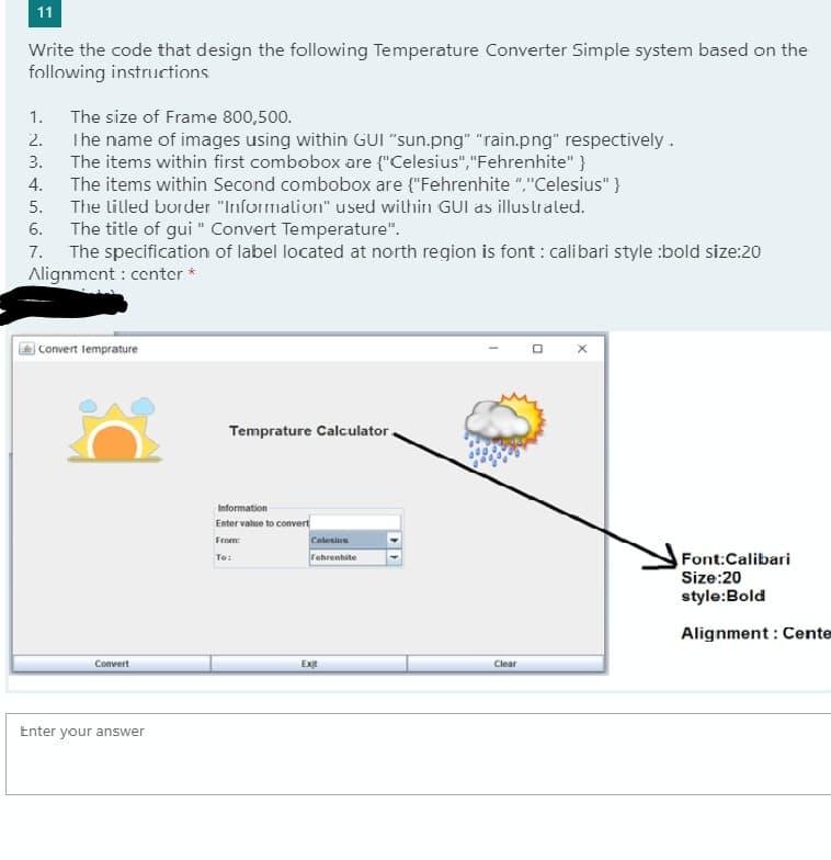 Write the code that design the following Temperature Converter Simple system based on the
following instructions
1.
The size of Frame 800,500.
2.
The name of images using within GUI "sun.png" "rain.png" respectively.
3.
The items within first combobox are {"Celesius","Fehrenhite" }
4.
The items within Second combobox are {"Fehrenhite ","Celesius" }
5.
The lilled border "Information" used within GUI as illustrated.
6.
The title of gui" Convert Temperature".
7.
The specification of label located at north region is font: calibari style :bold size:20
Alignment: center *
Convert Temprature
Temprature Calculator.
Information
Enter value to convert
From:
Celesius
To:
Fehrenhite
Font:Calibari
Size:20
style: Bold
Alignment: Cente
Convert
Enter your answer
Exit
Clear
0