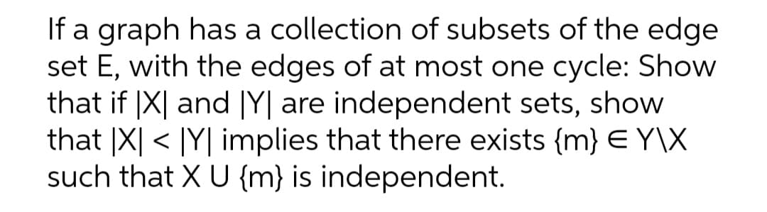 If a graph has a collection of subsets of the edge
set E, with the edges of at most one cycle: Show
that if |X| and |Y| are independent sets, show
that |X| < |Y| implies that there exists {m} E Y\X
such that X U {m} is independent.
