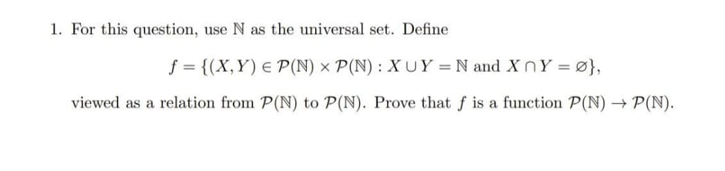 1. For this question, use N as the universal set. Define
f = {(X,Y) E P(N) × P(N) : XUY = N and XnY =
3,
viewed as a relation from P(N) to P(N). Prove that f is a function P(N) → P(N).
