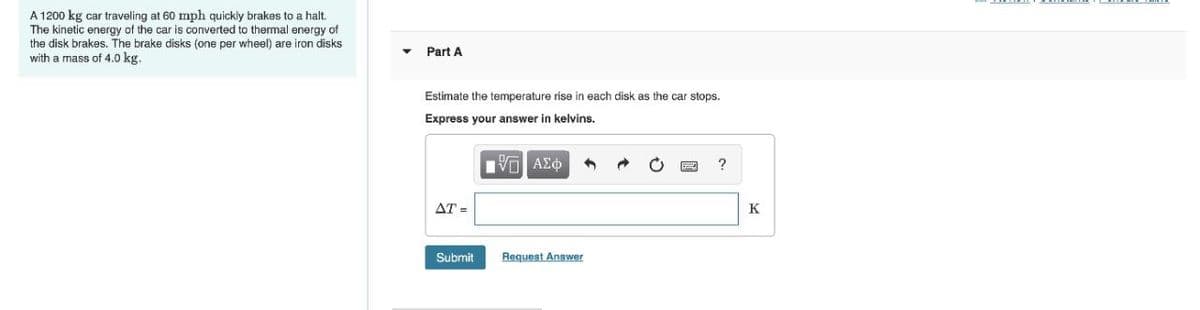 A 1200 kg car traveling at 60 mph quickly brakes to a halt.
The kinetic energy of the car is converted to thermal energy of
the disk brakes. The brake disks (one per wheel) are iron disks
with a mass of 4.0 kg.
Part A
Estimate the temperature rise in each disk as the car stops.
Express your answer in kelvins,
να ΑΣφ
AT =
K
Submit
Request Answer
