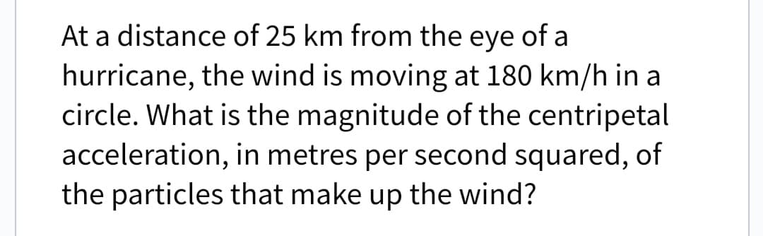 At a distance of 25 km from the eye of a
hurricane, the wind is moving at 180 km/h in a
circle. What is the magnitude of the centripetal
acceleration, in metres per second squared, of
the particles that make up the wind?