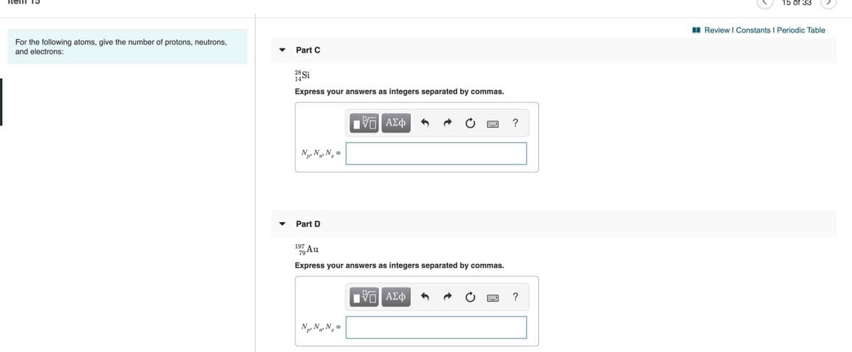 15 of 33
For the following atoms, give the number of protons, neutrons,
I Review I Constants I Periodic Table
and electrons:
Part C
28 Si
14
Express your answers as integers separated by commas.
Np, N3 N =
Part D
197
79Au
Express your answers as integers separated by commas.
?
N, N.N =
