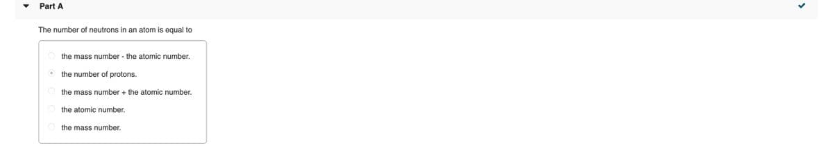Part A
The number of neutrons in an atom is equal to
the mass number - the atomic number.
the number of protons.
O the mass number + the atomic number.
the atomic number.
the mass number.

