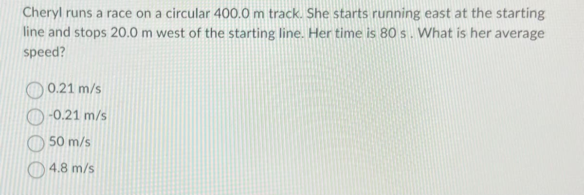 Cheryl runs a race on a circular 400.0 m track. She starts running east at the starting
line and stops 20.0 m west of the starting line. Her time is 80s. What is her average
speed?
0.21 m/s
-0.21 m/s
50 m/s
4.8 m/s