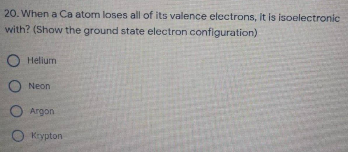 20. When a Ca atom loses all of its valence electrons, it is isoelectronic
with? (Show the ground state electron configuration)
Helium
ONeon
O Argon
Krypton
