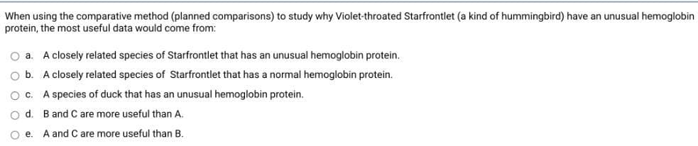 When using the comparative method (planned comparisons) to study why Violet-throated Starfrontlet (a kind of hummingbird) have an unusual hemoglobin
protein, the most useful data would come from:
O a.
A closely related species of Starfrontlet that has an unusual hemoglobin protein.
O b. A closely related species of Starfrontlet that has a normal hemoglobin protein.
O c. A species of duck that has an unusual hemoglobin protein.
B and C are more useful than A.
A and C are more useful than B.
