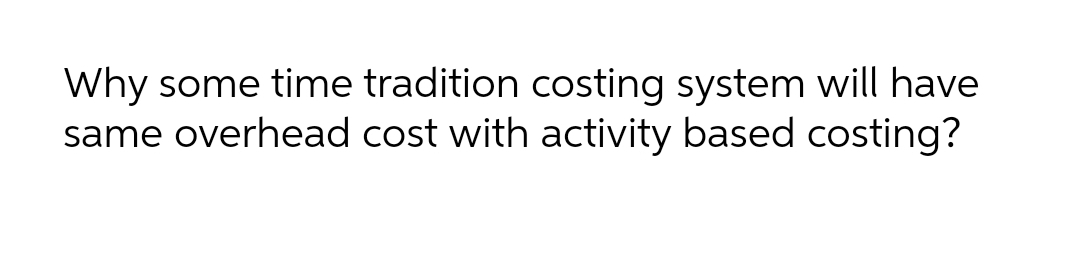 Why some time tradition costing system will have
same overhead cost with activity based costing?
