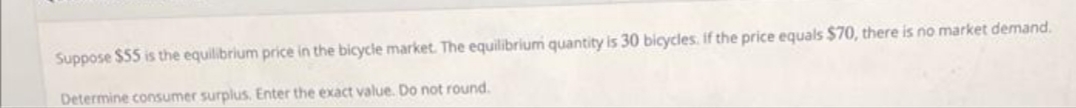 Suppose $55 is the equilibrium price in the bicycle market. The equilibrium quantity is 30 bicycles. if the price equals $70, there is no market demand.
Determine consumer surplus. Enter the exact value. Do not round.
