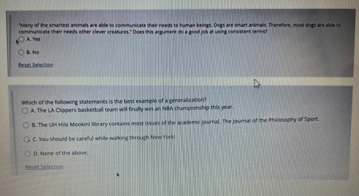 "Many of the smartest animals are able to communicate their needs to human beings. Dogs are smart animals. Therefore, most dogs are able to
communicate their needs other clever creatures." Does this argument do a good Job at using consistent terms?
OA Yes
O B. No
Reset Selection
Which of the following statements is the best example of a generalization?
A The LA Clippers basketball team will finally win an NBA championship this year.
B. The UH Hilo Mookini library contains most issues of the academic journal, The Journal of the Philosophy of Sport.
C. You should be careful while walking through New York!
D. None of the above.
Reset Selection
