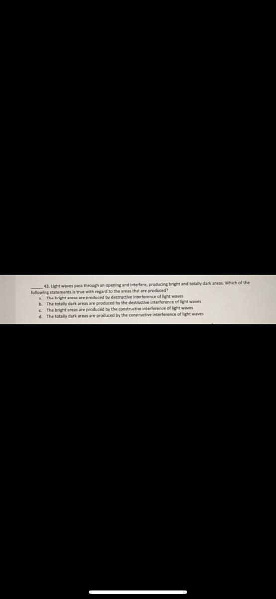 43. Light waves pass through an opening and interfere, producing bright and totally dark areas. Which of the
following statements is true with regard to the areas that are produced?
a. The bright areas are produced by destructive interference of light waves
b. The totally dark areas are produced by the destructive interference of light waves
C The bright areas are produced by the constructive interference of light waves
d. The totally dark areas are produced by the constructive interference of light waves
