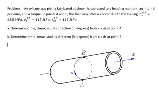 Problem II. An exhaust gas piping fabricated as shown is subjected to a bending moment, an internal
A,B
pressure, and a torque. In points A and B, the following stresses occur due to the loading: o
63.5 MPa, B=127 MPa, T = 127 MPa
=
a. Determine omin, omax, and its direction (in degrees) from x-axis at point A.
b. Determine omin, omax, and its direction (in degrees) from x-axis at point B.
1
B
x
COO
O
A