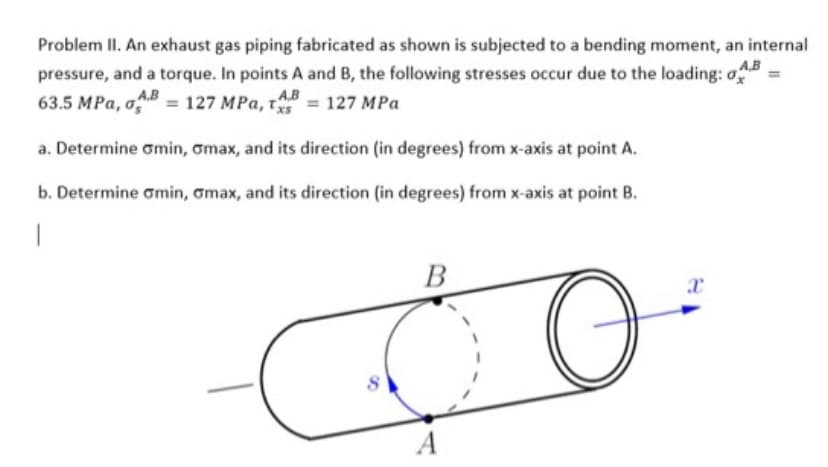 Problem II. An exhaust gas piping fabricated as shown is subjected to a bending moment, an internal
pressure, and a torque. In points A and B, the following stresses occur due to the loading: o
63.5 MPa, B=127 MPa, = 127 MPa
A.B
A.B
a. Determine Gmin, omax, and its direction (in degrees) from x-axis at point A.
b. Determine omin, omax, and its direction (in degrees) from x-axis at point B.
1
B
d
O
A
x