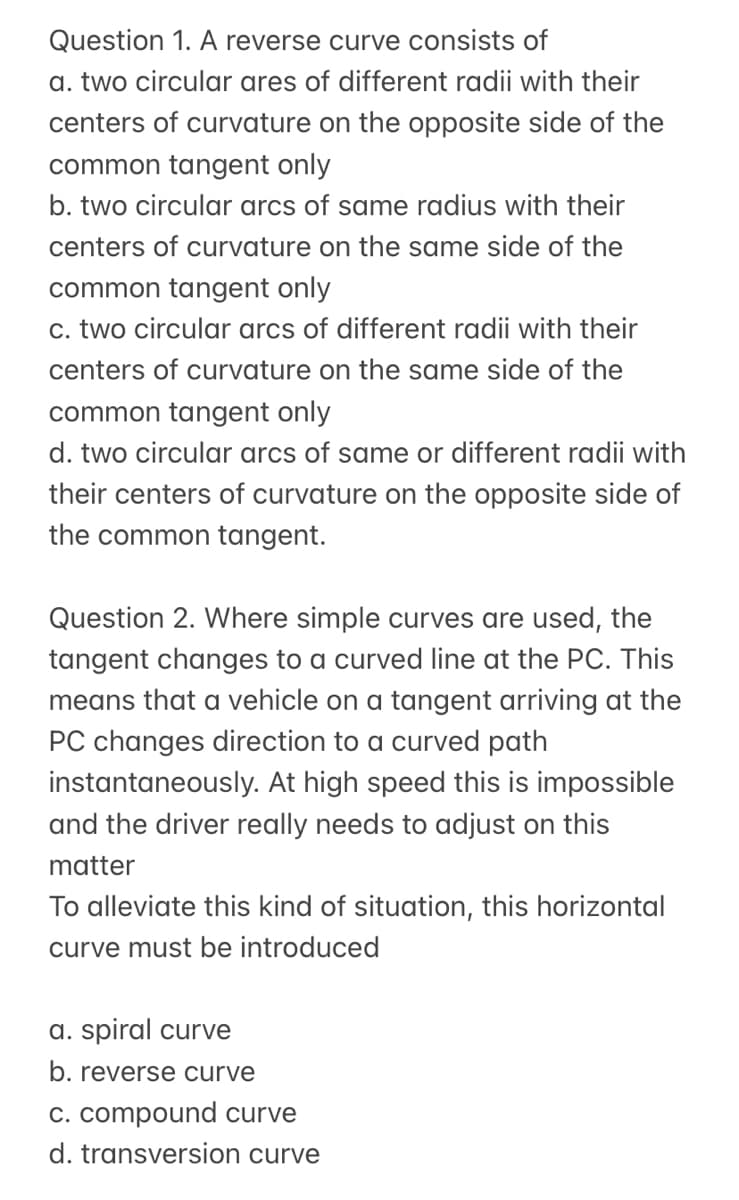 Question 1. A reverse curve consists of
a. two circular ares of different radii with their
centers of curvature on the opposite side of the
common tangent only
b. two circular arcs of same radius with their
centers of curvature on the same side of the
common tangent only
c. two circular arcs of different radii with their
centers of curvature on the same side of the
common tangent only
d. two circular arcs of same or different radii with
their centers of curvature on the opposite side of
the common tangent.
Question 2. Where simple curves are used, the
tangent changes to a curved line at the PC. This
means that a vehicle on a tangent arriving at the
PC changes direction to a curved path
instantaneously. At high speed this is impossible
and the driver really needs to adjust on this
matter
To alleviate this kind of situation, this horizontal
curve must be introduced
a. spiral curve
b. reverse curve
c. compound curve
d. transversion curve