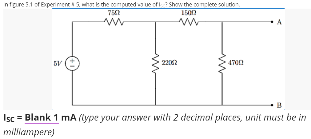 In figure 5.1 of Experiment # 5, what is the computed value of Isc? Show the complete solution.
752
1502
A
5V
2202
4702
• B
Isc
= Blank 1 mA (type your answer with 2 decimal places, unit must be in
milliampere)
