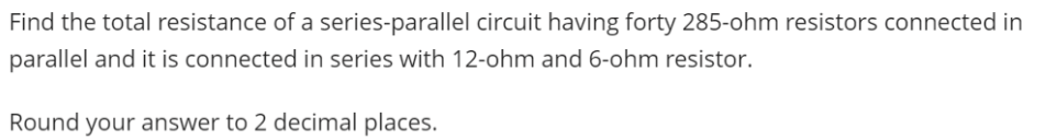 Find the total resistance of a series-parallel circuit having forty 285-ohm resistors connected in
parallel and it is connected in series with 12-ohm and 6-ohm resistor.
Round your answer to 2 decimal places.
