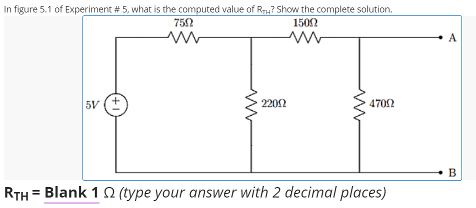 In figure 5.1 of Experiment # 5, what is the computed value of RTH? Show the complete solution.
752
1502
A
5V
2202
4702
B
RTH
Blank 1 0 (type your answer with 2 decimal places)
