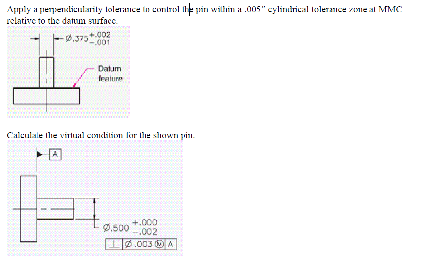 Apply a perpendicularity tolerance to control the pin within a .005" cylindrical tolerance zone at MMC
relative to the datum surface.
+.002
0.375-001
Datum
feature
Calculate the virtual condition for the shown pin.
A
+.000
Ø.500 -.002
I0.003 A
