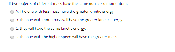 If two objects of different mass have the same non -zero momentum.
A. The one with less mass have the greater kinetic energy.
B. the one with more mass will have the greater kinetic energy.
C. they will have the same kinetic energy.
D. the one with the higher speed will have the greater mass.
