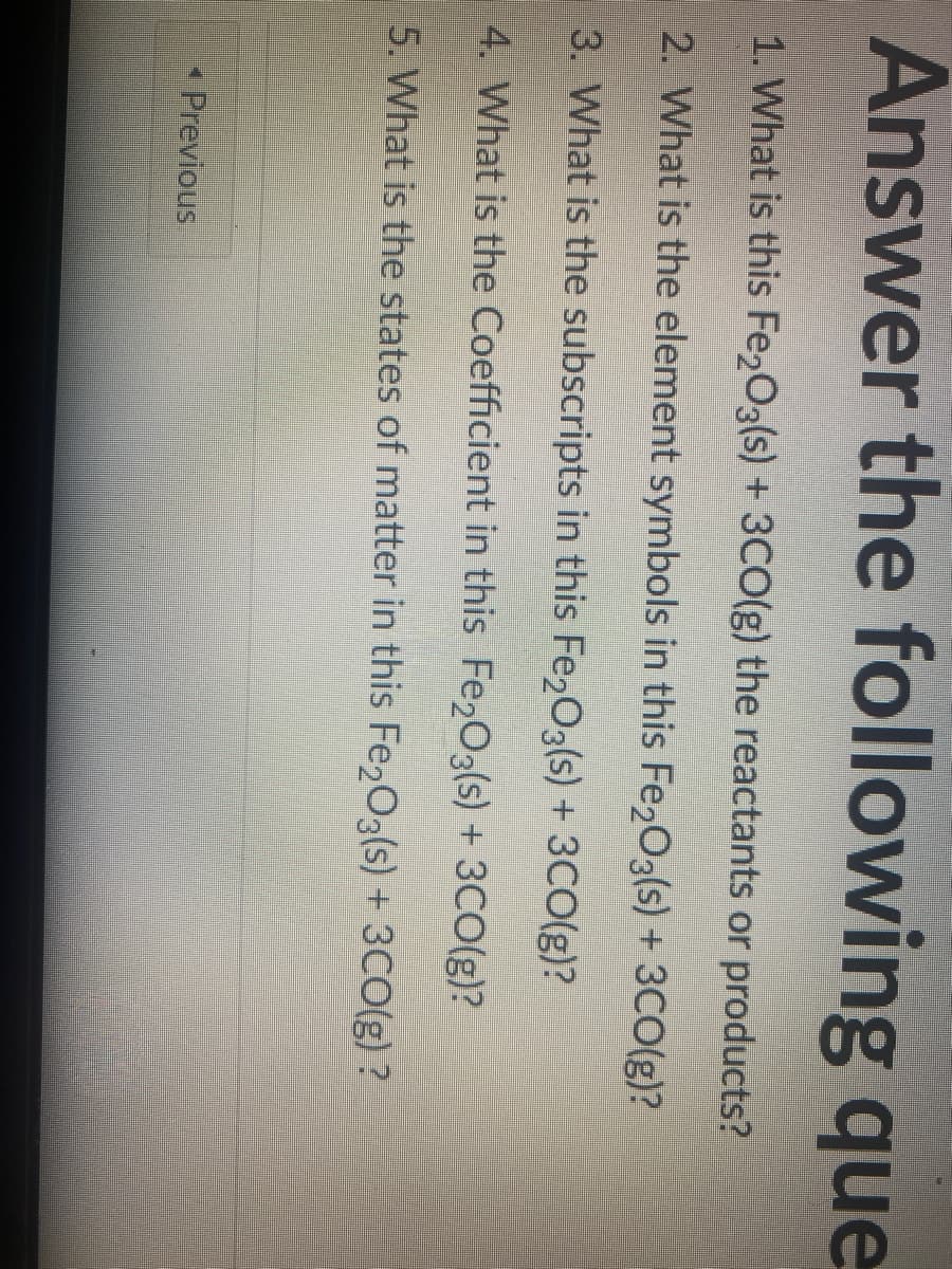 Answer the following que
1. What is this Fe2O3(s) + 3CO(g) the reactants or products?
2. What is the element symbols in this Fe2O3(s) + 3CO(g)?
3. What is the subscripts in this Fe₂O3(s) + 3CO(g)?
4. What is the Coefficient in this Fe₂O3(s) + 3CO(g)?
5. What is the states of matter in this Fe₂O3(s) + 3CO(g)?
◄ Previous