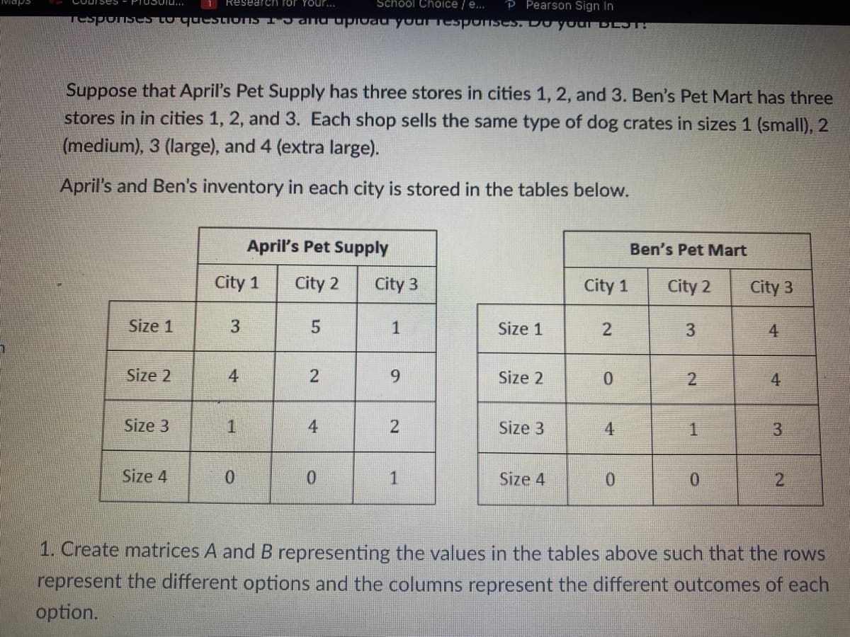 COUISES - PIOSOIL...
1 Research for your...
School Choice / e... P Pearson Sign In
Tesponses to questions I and upload your responses. Do your DEST:
Suppose that April's Pet Supply has three stores in cities 1, 2, and 3. Ben's Pet Mart has three
stores in in cities 1, 2, and 3. Each shop sells the same type of dog crates in sizes 1 (small), 2
(medium), 3 (large), and 4 (extra large).
April's and Ben's inventory in each city is stored in the tables below.
Size 1
Size 2
Size 3
Size 4
City 1
3
4
1
April's Pet Supply
City 2
0
5
2
4
0
City 3
9
2
1
Size 1
Size 2
Size 3
Size 4
City 1
2
0
4
0
Ben's Pet Mart
City 2
3
2
1
0
City 3
4
4
3
2
1. Create matrices A and B representing the values in the tables above such that the rows
represent the different options and the columns represent the different outcomes of each
option.