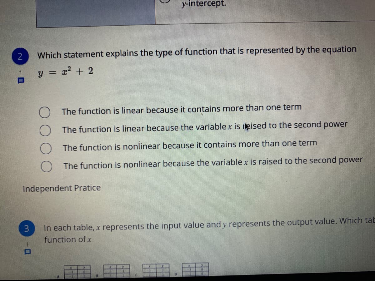 y-intercept.
2
Which statement explains the type of function that is represented by the equation
y = x? + 2
The function is linear because it contains more than one term
The function is linear because the variable x is eised to the second power
The function is nonlinear because it contains more than one term
The function is nonlinear because the variablex is raised to the second power
Independent Pratice
In each table, x represents the input value and y represents the output value. Which tab
function of x
