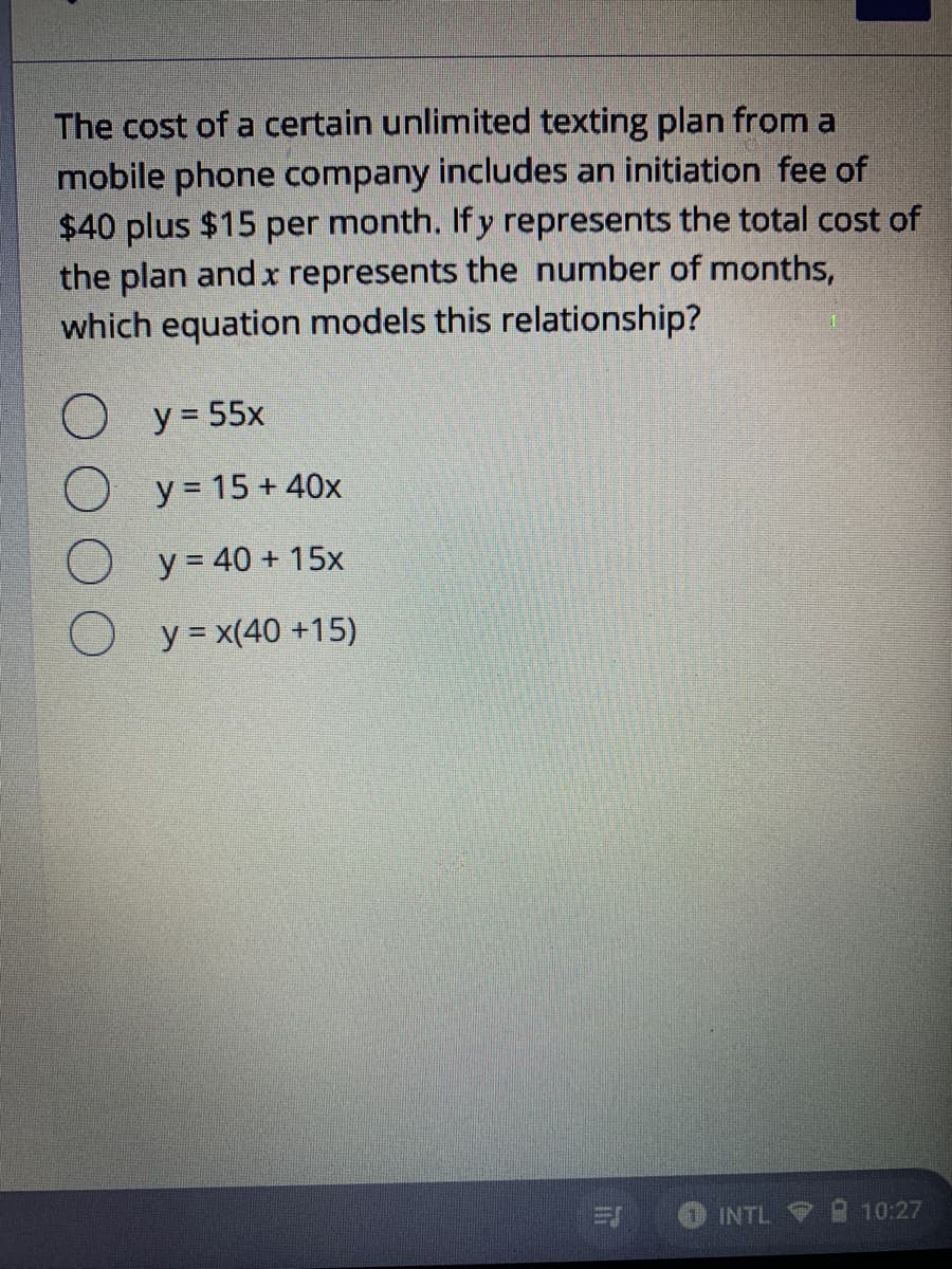 The cost of a certain unlimited texting plan from a
mobile phone company includes an initiation fee of
$40 plus $15 per month. Ify represents the total cost of
the plan and x represents the number of months,
which equation models this relationship?
O y = 55x
O y = 15 + 40x
O y = 40 + 15x
O y = x(40 +15)
INTL 9
10:27
