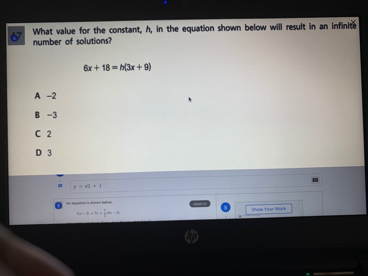 What value for the constant, h, in the equation shown below will result in an infinite
67
number of solutions?
6x + 18 = h(3x+ 9)
A -2
В -3
С 2
D 3
y = x2 + 1
An equation is shown below.
8.
zoom in
Show Your Work
3(x- 2) + 7x = (6x - 2)
