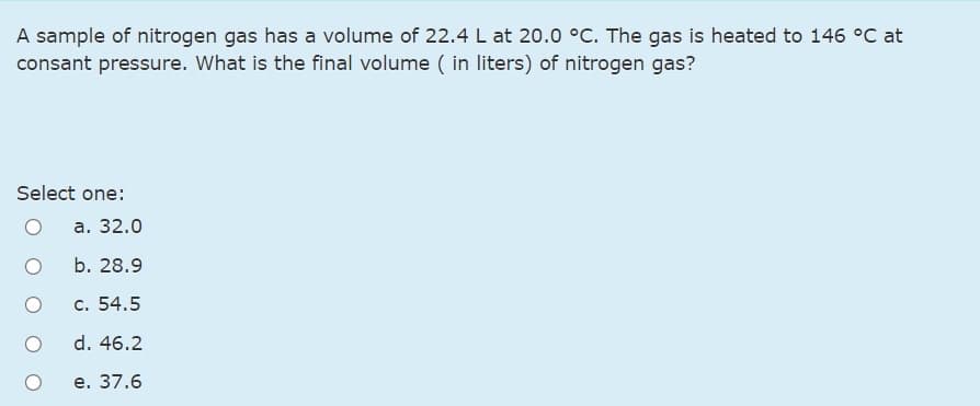 A sample of nitrogen gas has a volume of 22.4 L at 20.0 °C. The gas is heated to 146 °C at
consant pressure. What is the final volume ( in liters) of nitrogen gas?
Select one:
а. 32.0
b. 28.9
c. 54.5
d. 46.2
е. 37.6
