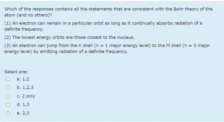 Which of the responses contains all the statements that are consistent with the Bohr theory of the
atom (and no others)?
(1) An electron can remain in a particular orbit as long as it continually absorbs radiation of a
definite frequency.
(2) The lowest energy orbits are those closest to the nucleus.
(3) An electron can jump from the K shell (n = 1 major energy level) to the M shell (n = 3 major
energy level) by emitting radiation of a definite frequency.
Select one:
а. 1,2
b. 1,2,3
c. 2 only
d. 1,3
е. 2,3
