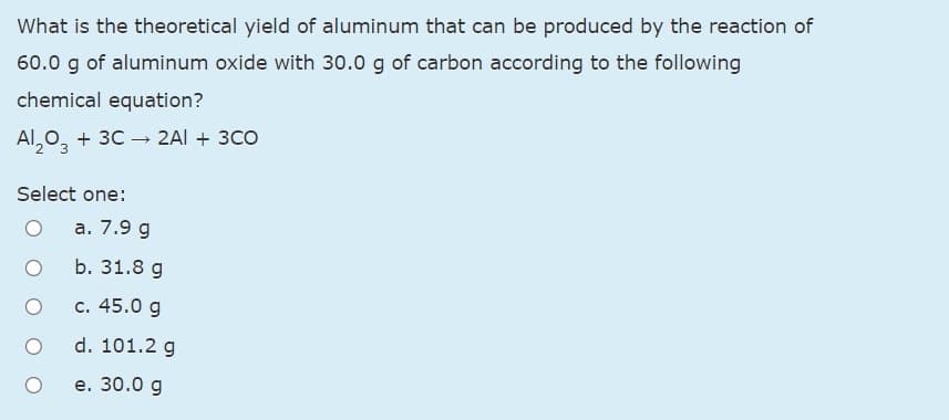 What is the theoretical yield of aluminum that can be produced by the reaction of
60.0 g of aluminum oxide with 30.0 g of carbon according to the following
chemical equation?
Al,0, + 3C → 2AI + 3CO
Select one:
а. 7.9 g
b. 31.8 g
c. 45.0 g
d. 101.2 g
е. 30.0 g
